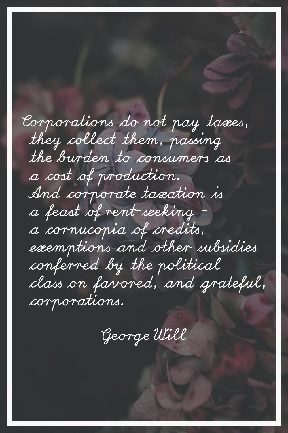 Corporations do not pay taxes, they collect them, passing the burden to consumers as a cost of prod