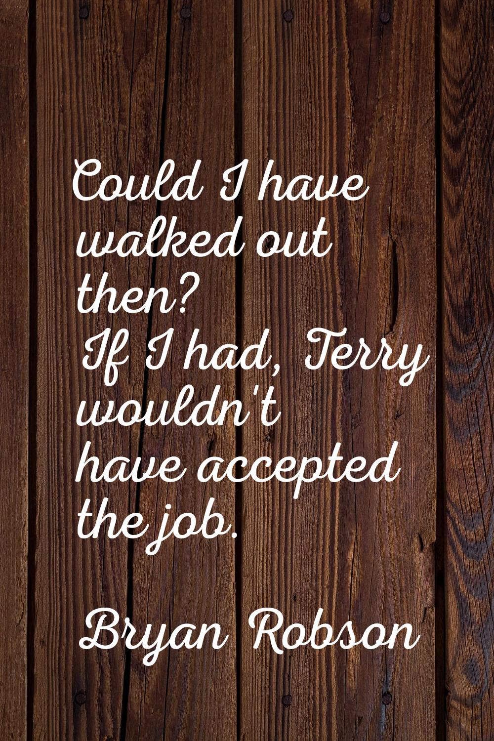 Could I have walked out then? If I had, Terry wouldn't have accepted the job.