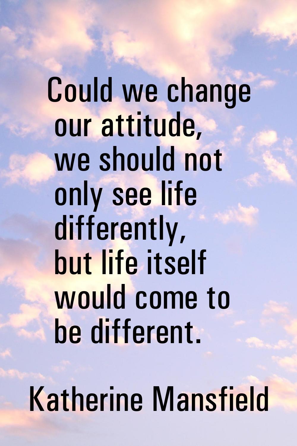 Could we change our attitude, we should not only see life differently, but life itself would come t