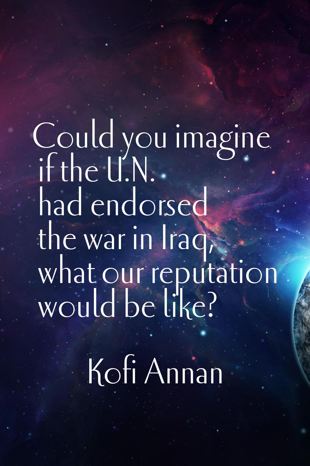 Could you imagine if the U.N. had endorsed the war in Iraq, what our reputation would be like?