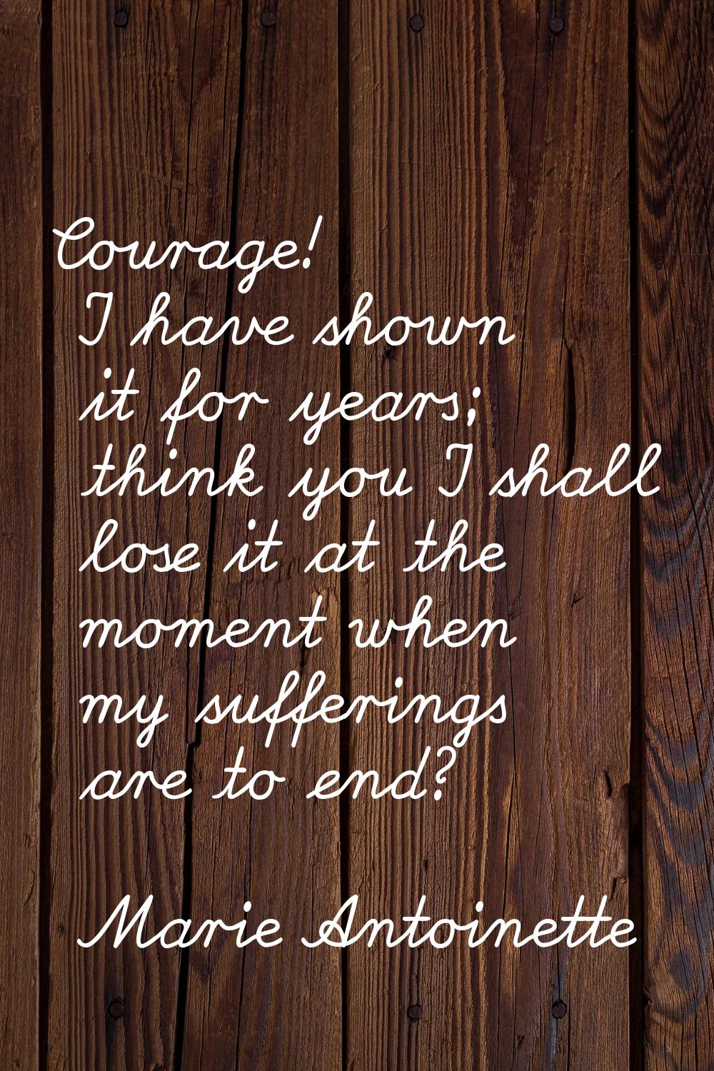 Courage! I have shown it for years; think you I shall lose it at the moment when my sufferings are 
