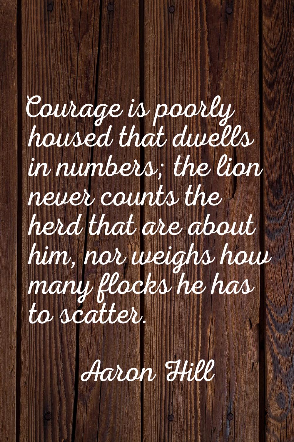 Courage is poorly housed that dwells in numbers; the lion never counts the herd that are about him,
