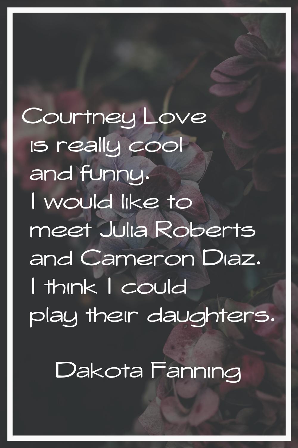 Courtney Love is really cool and funny. I would like to meet Julia Roberts and Cameron Diaz. I thin
