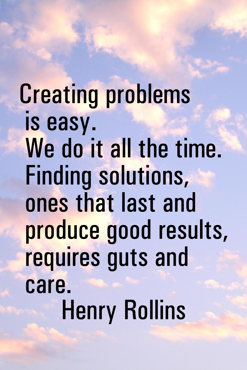 Creating problems is easy. We do it all the time. Finding solutions, ones that last and produce goo