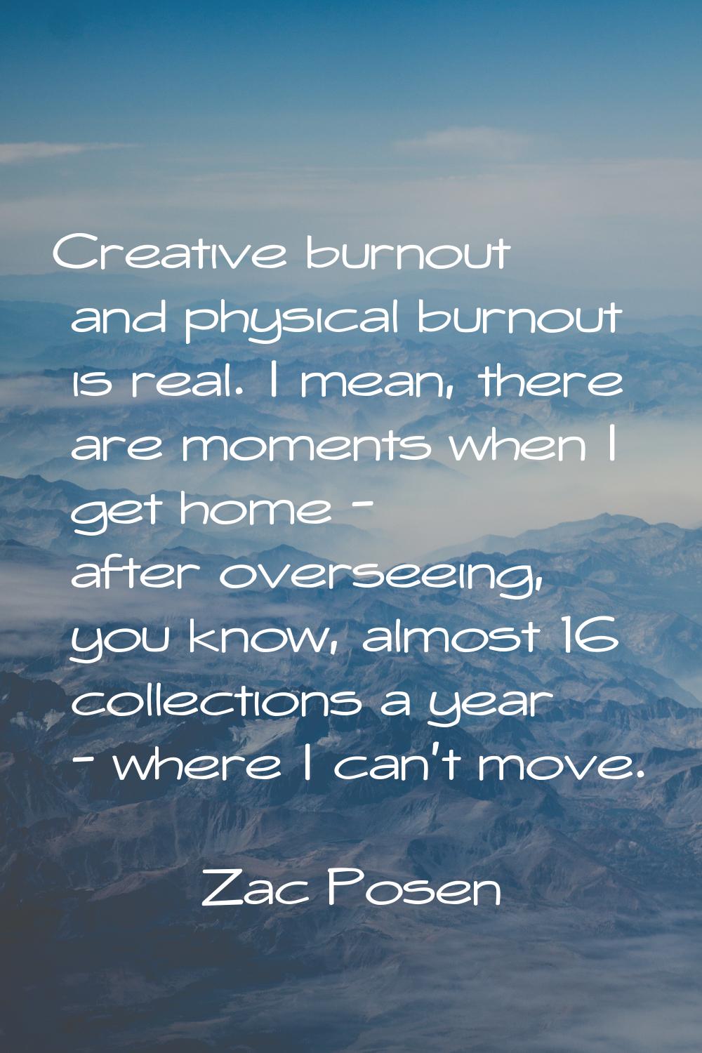 Creative burnout and physical burnout is real. I mean, there are moments when I get home - after ov