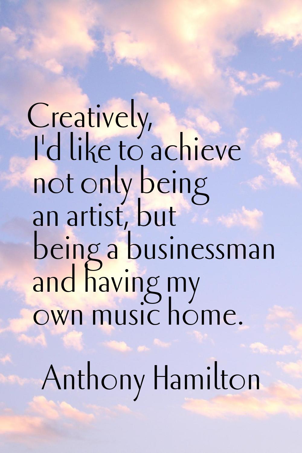 Creatively, I'd like to achieve not only being an artist, but being a businessman and having my own