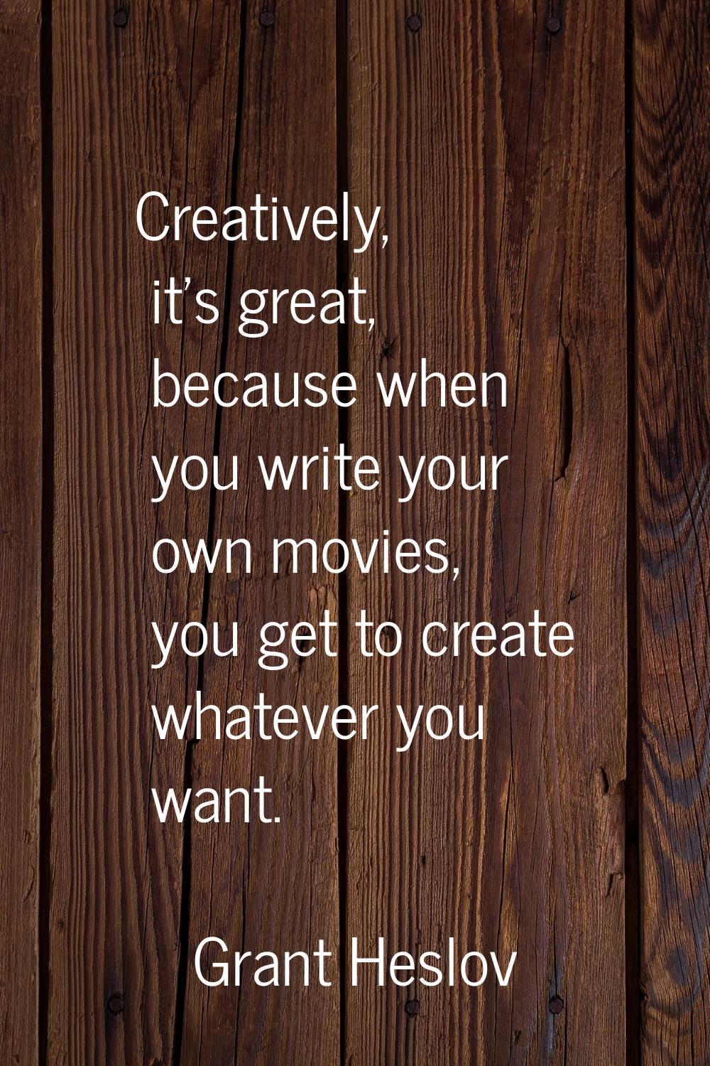 Creatively, it's great, because when you write your own movies, you get to create whatever you want