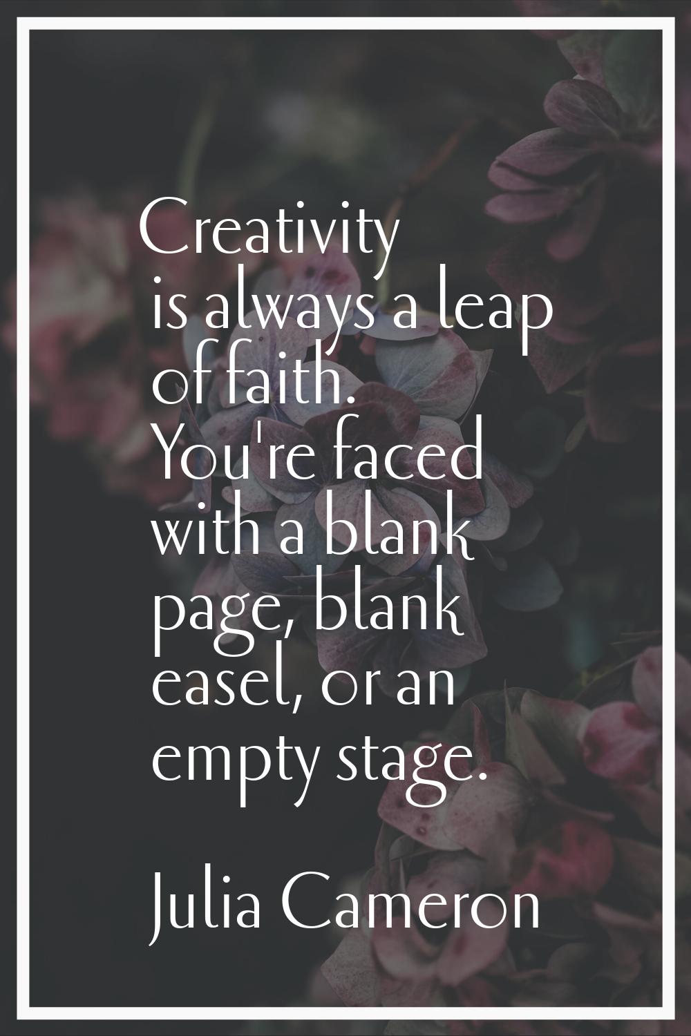 Creativity is always a leap of faith. You're faced with a blank page, blank easel, or an empty stag