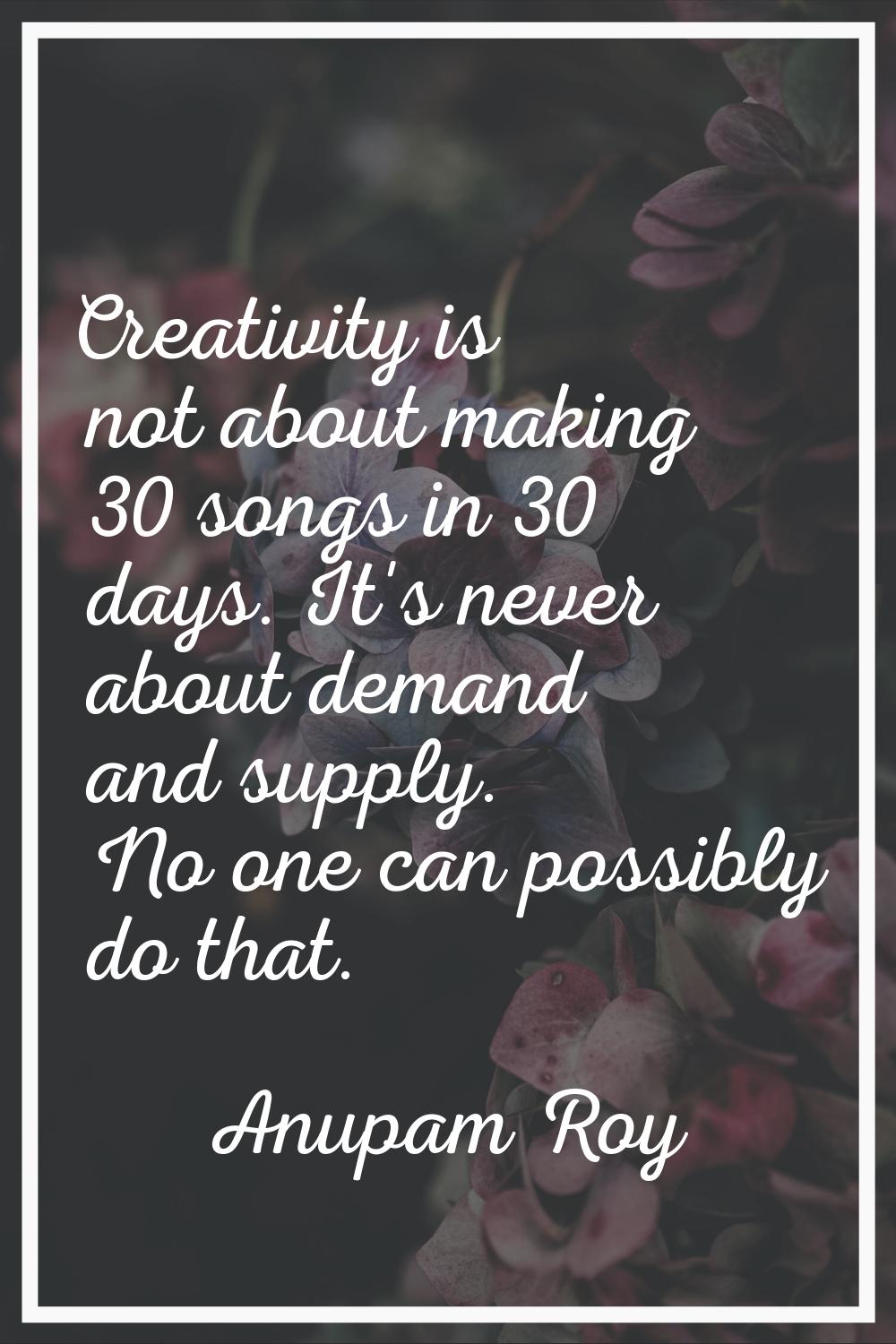 Creativity is not about making 30 songs in 30 days. It's never about demand and supply. No one can 