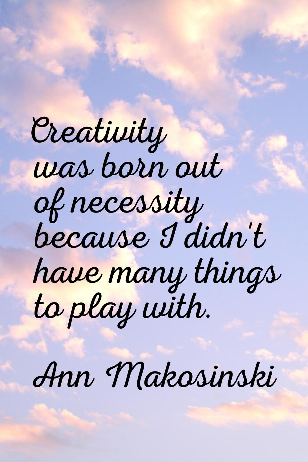 Creativity was born out of necessity because I didn't have many things to play with.
