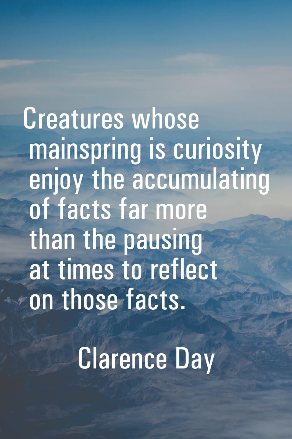 Creatures whose mainspring is curiosity enjoy the accumulating of facts far more than the pausing a