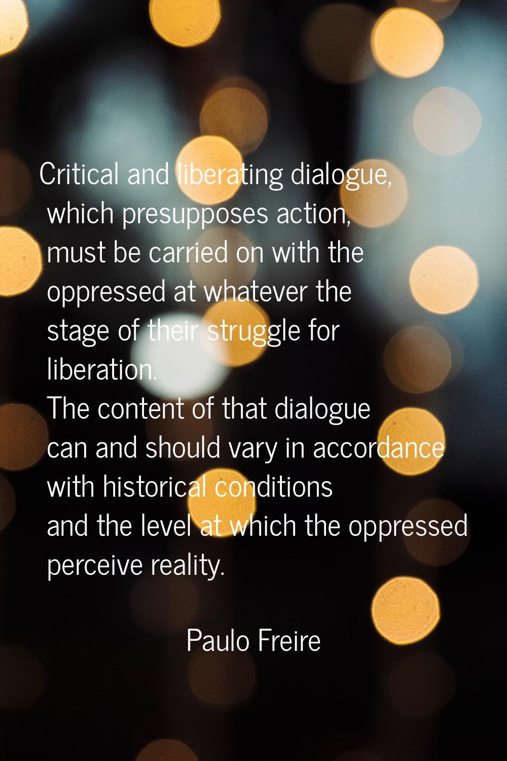 Critical and liberating dialogue, which presupposes action, must be carried on with the oppressed a