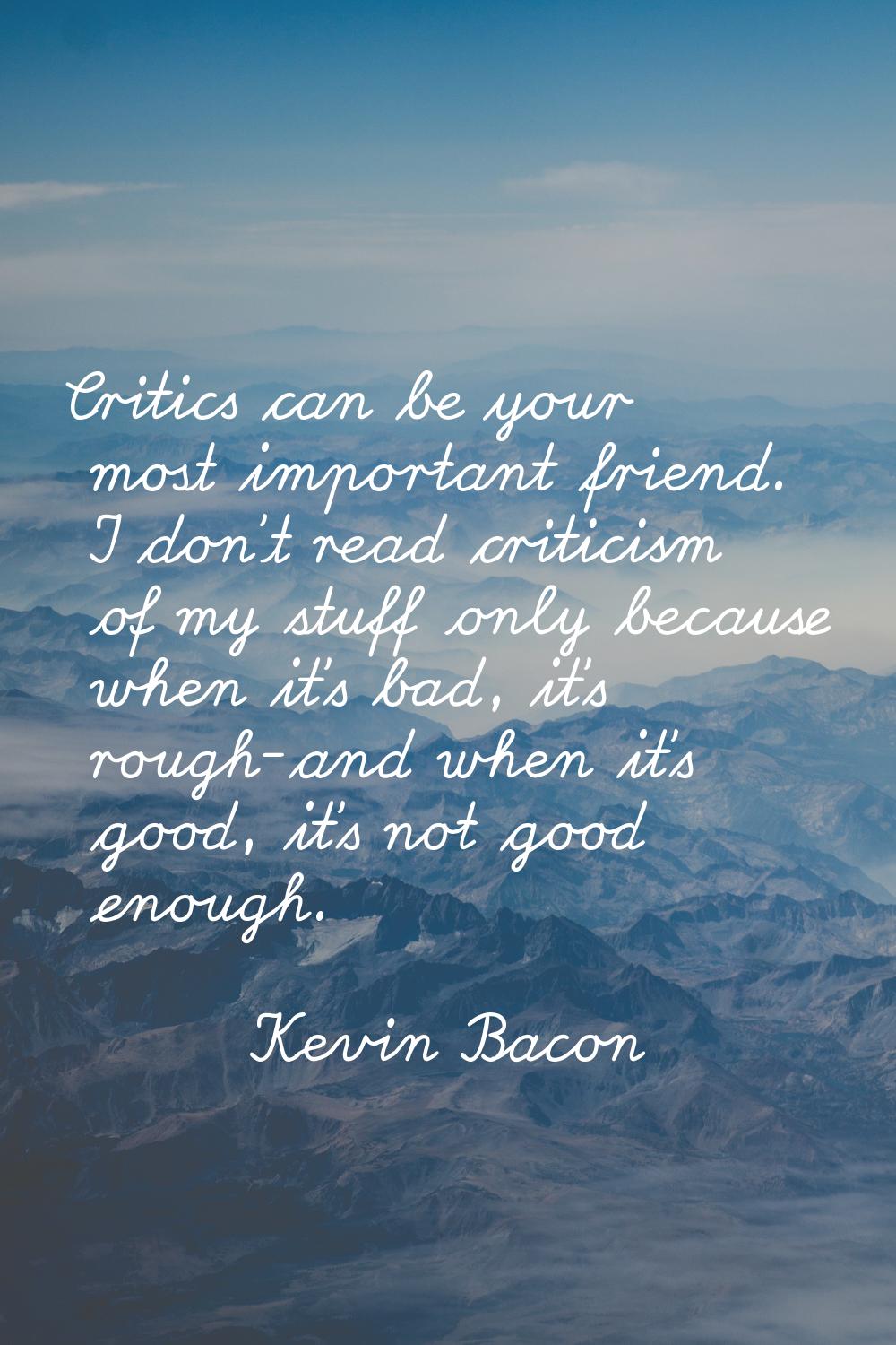Critics can be your most important friend. I don't read criticism of my stuff only because when it'