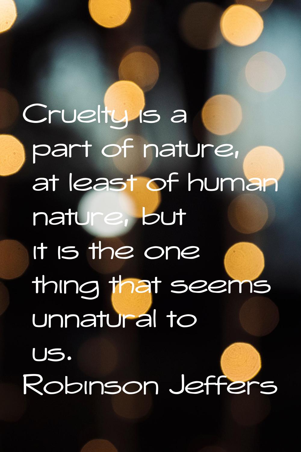Cruelty is a part of nature, at least of human nature, but it is the one thing that seems unnatural