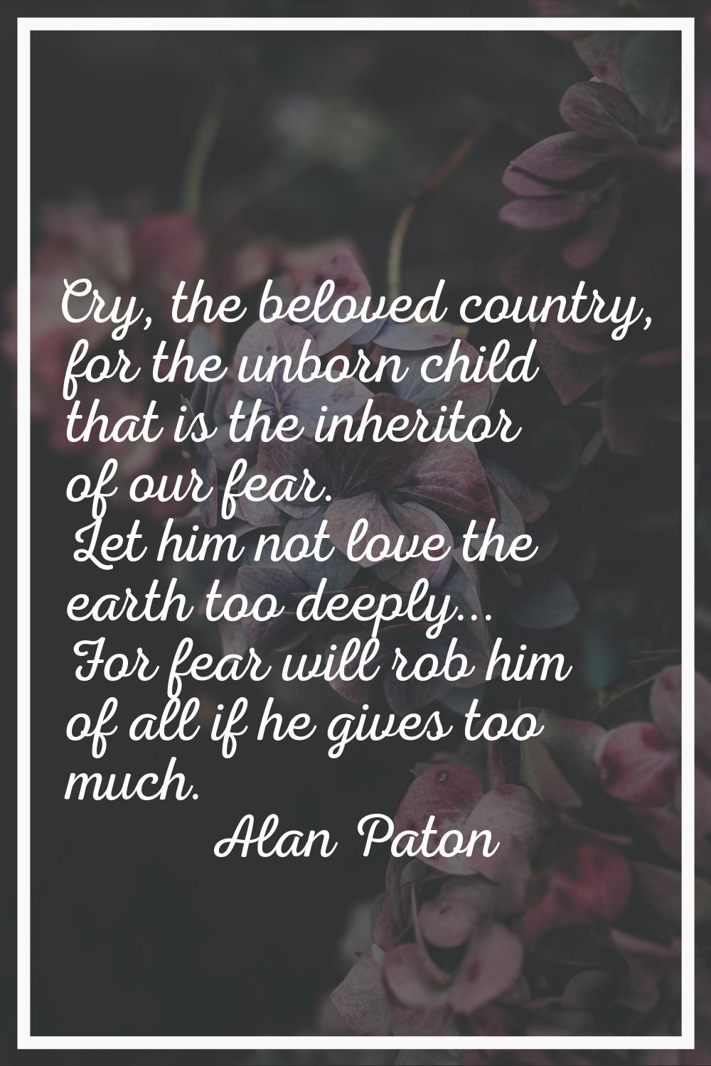 Cry, the beloved country, for the unborn child that is the inheritor of our fear. Let him not love 