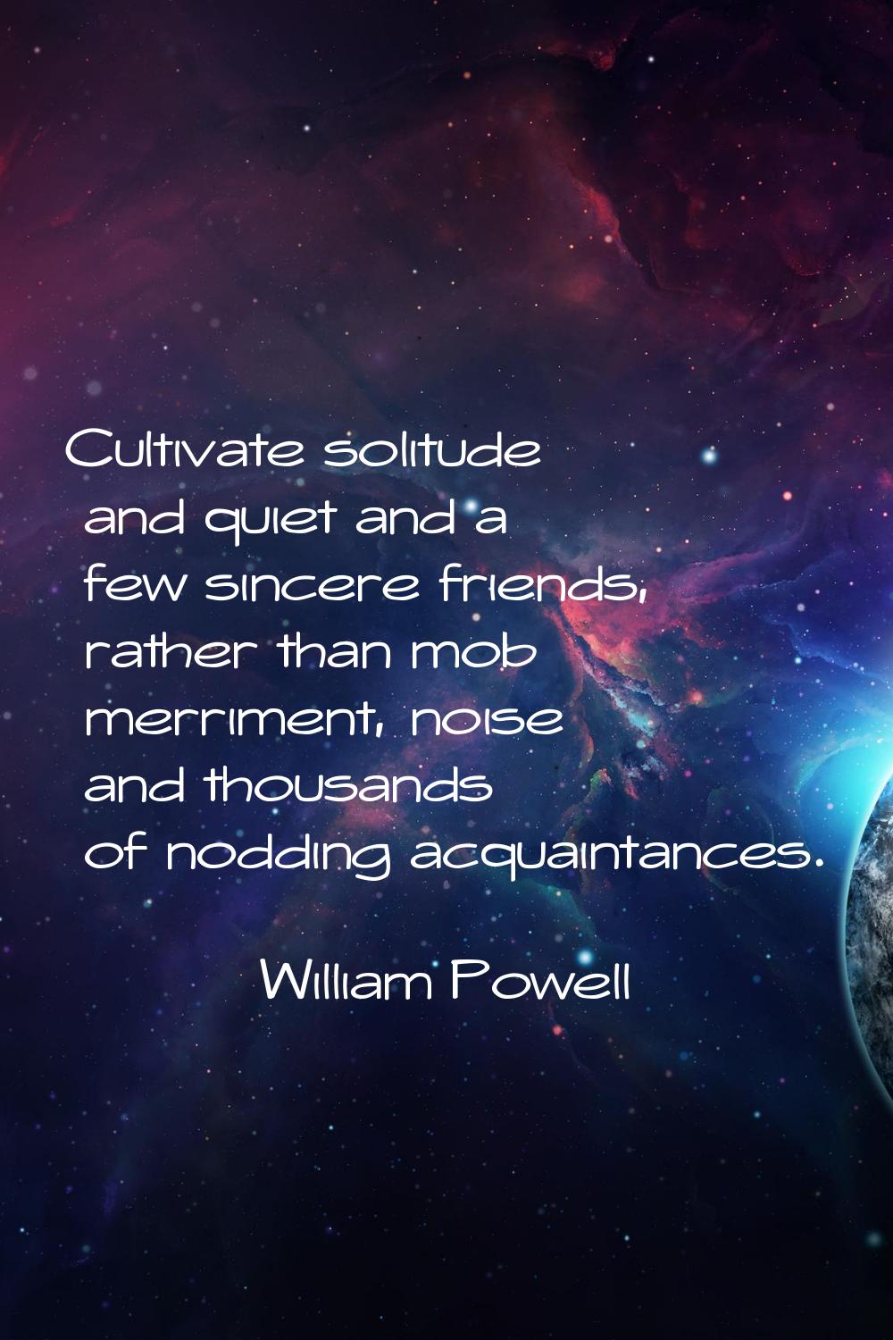 Cultivate solitude and quiet and a few sincere friends, rather than mob merriment, noise and thousa