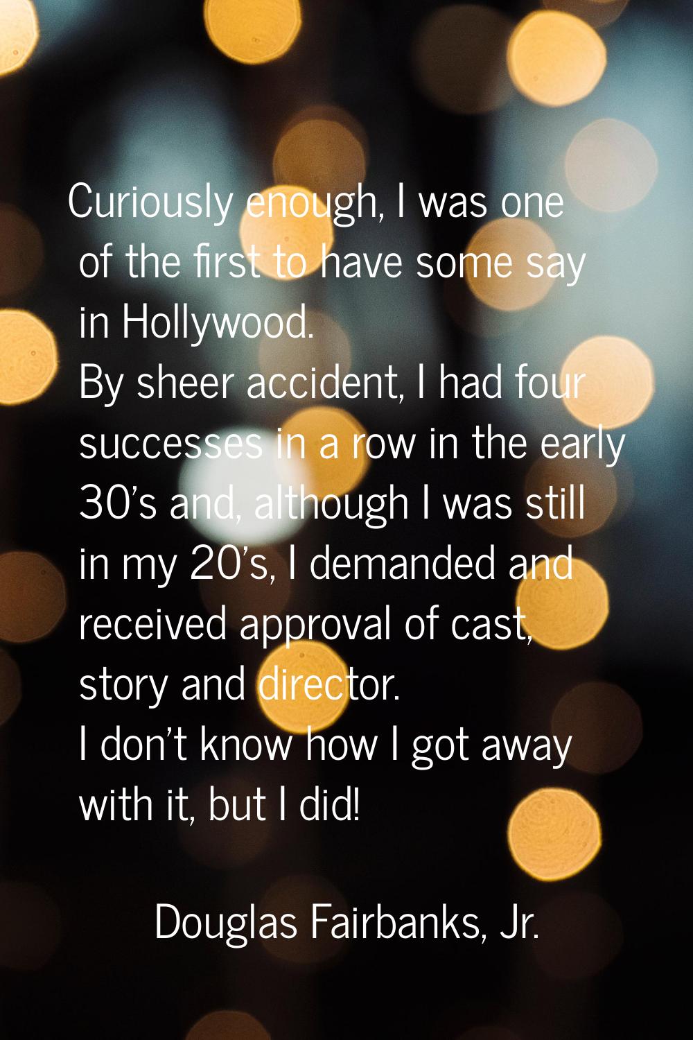 Curiously enough, I was one of the first to have some say in Hollywood. By sheer accident, I had fo