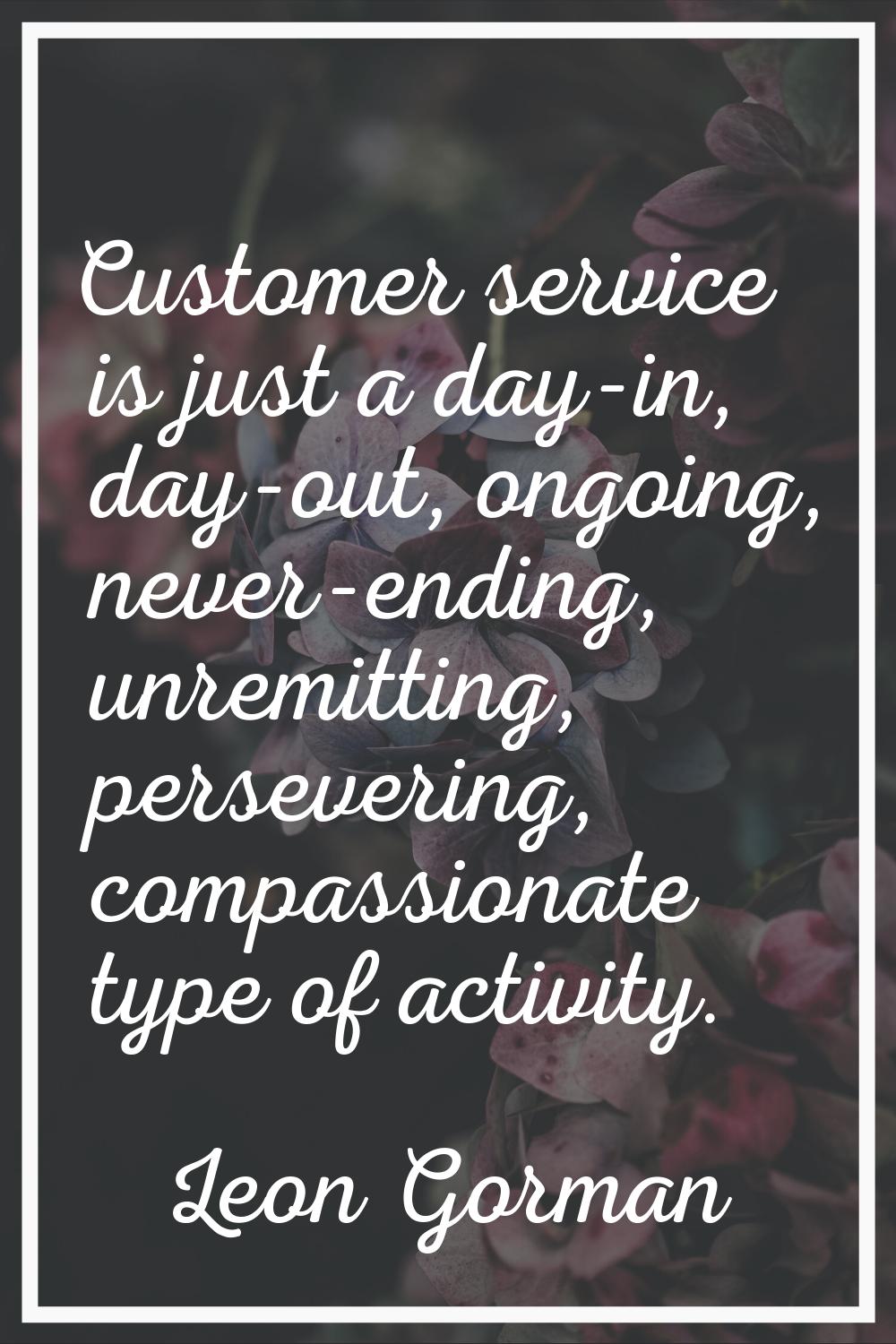 Customer service is just a day-in, day-out, ongoing, never-ending, unremitting, persevering, compas