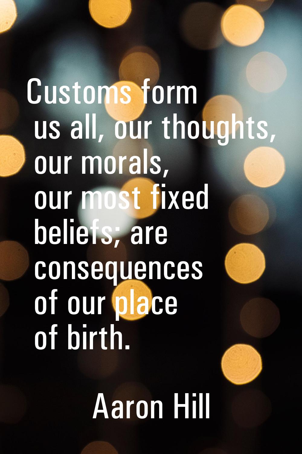 Customs form us all, our thoughts, our morals, our most fixed beliefs; are consequences of our plac