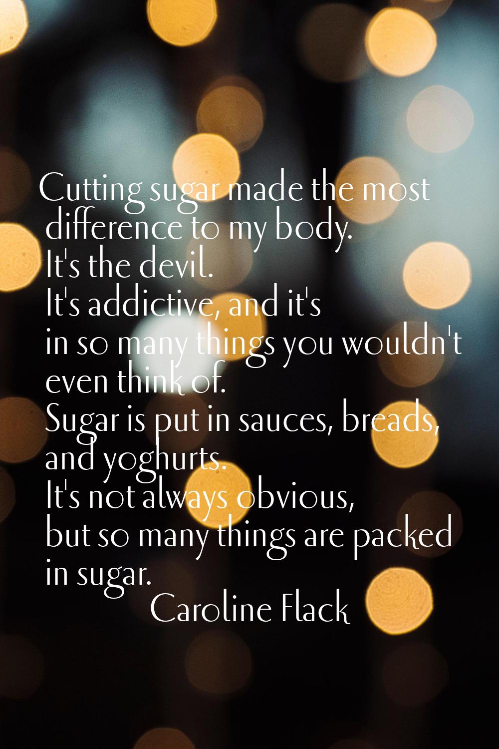Cutting sugar made the most difference to my body. It's the devil. It's addictive, and it's in so m