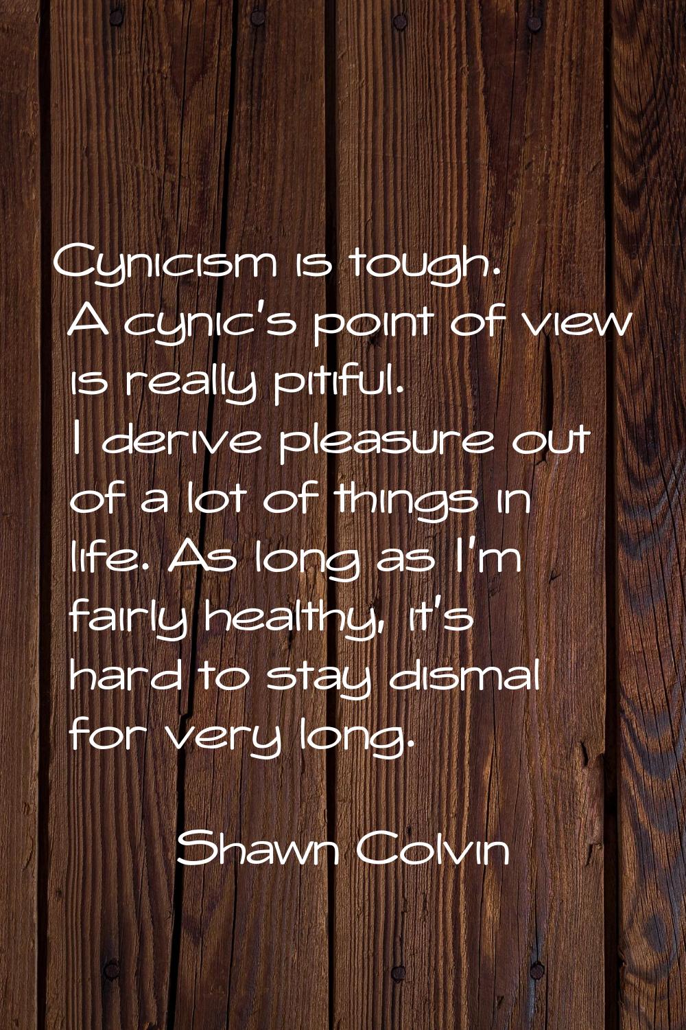 Cynicism is tough. A cynic's point of view is really pitiful. I derive pleasure out of a lot of thi