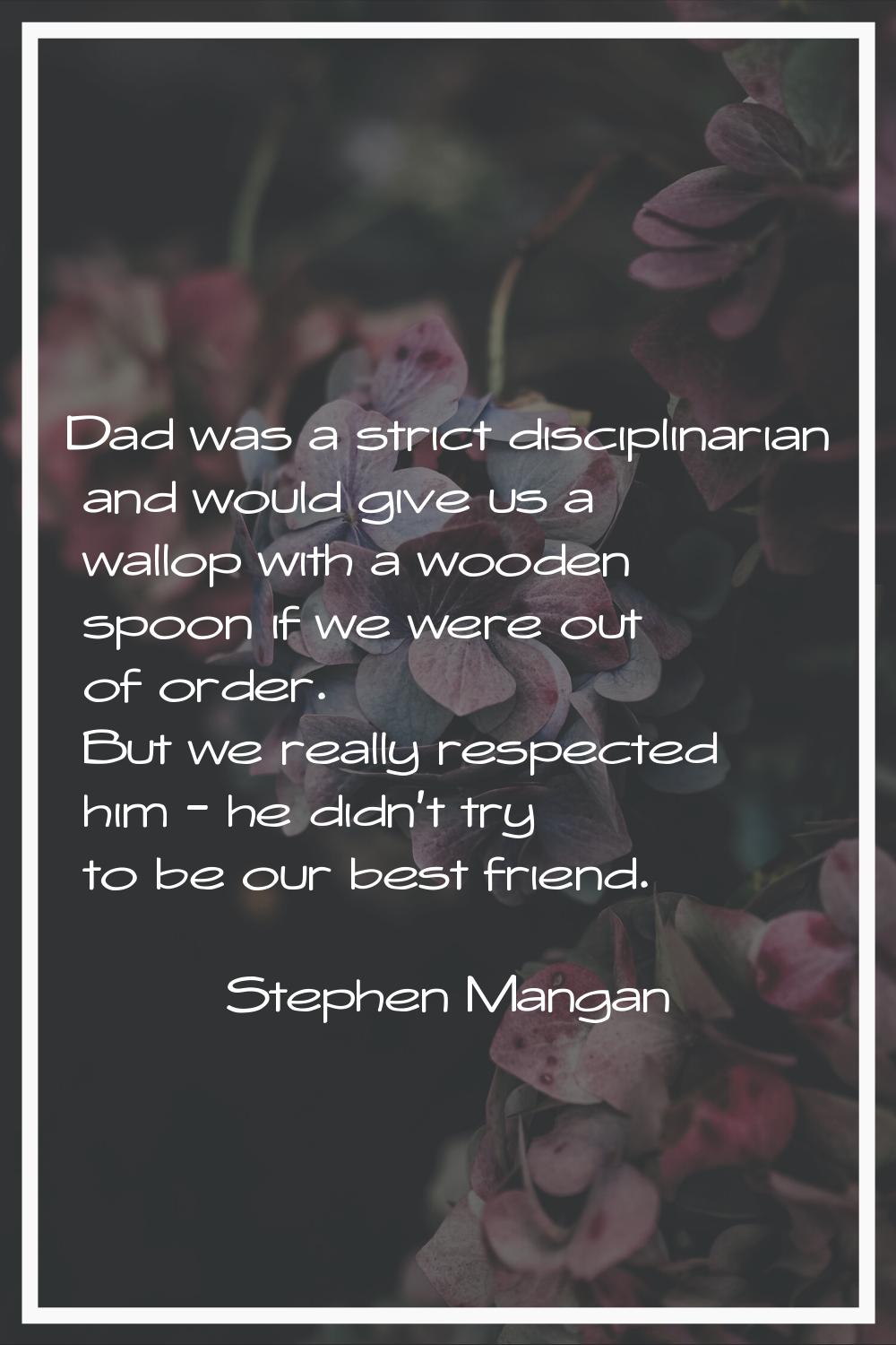 Dad was a strict disciplinarian and would give us a wallop with a wooden spoon if we were out of or