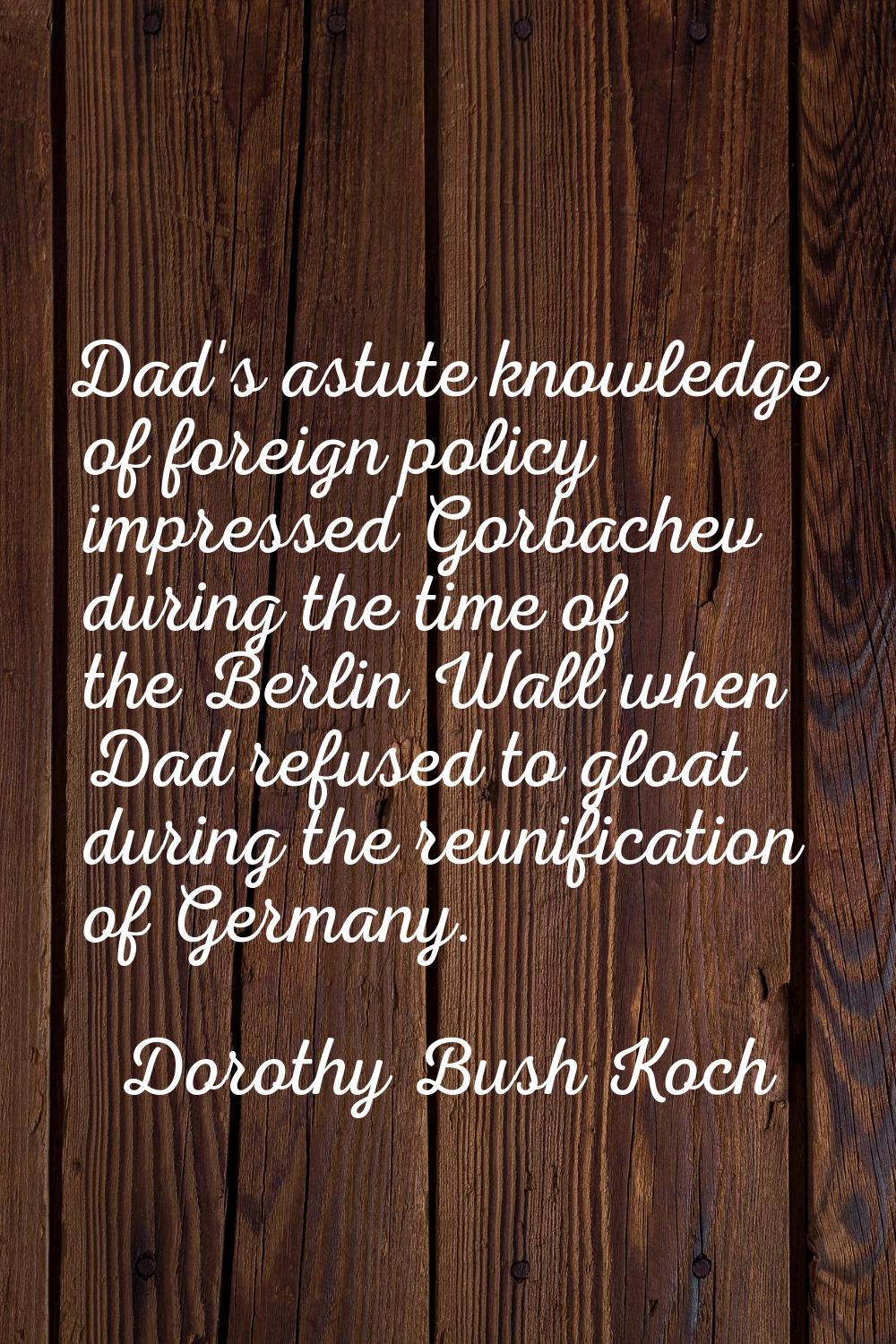 Dad's astute knowledge of foreign policy impressed Gorbachev during the time of the Berlin Wall whe