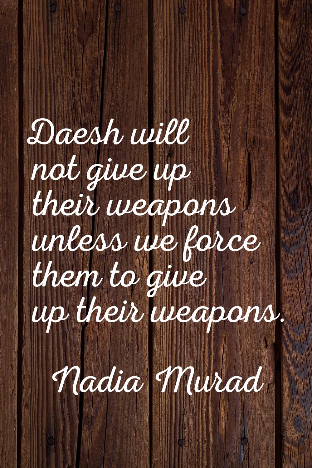 Daesh will not give up their weapons unless we force them to give up their weapons.