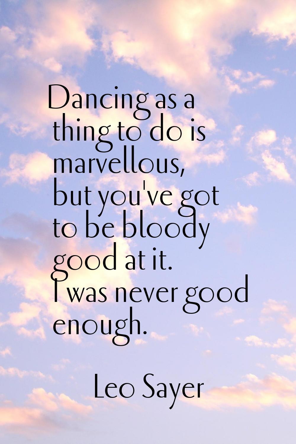Dancing as a thing to do is marvellous, but you've got to be bloody good at it. I was never good en