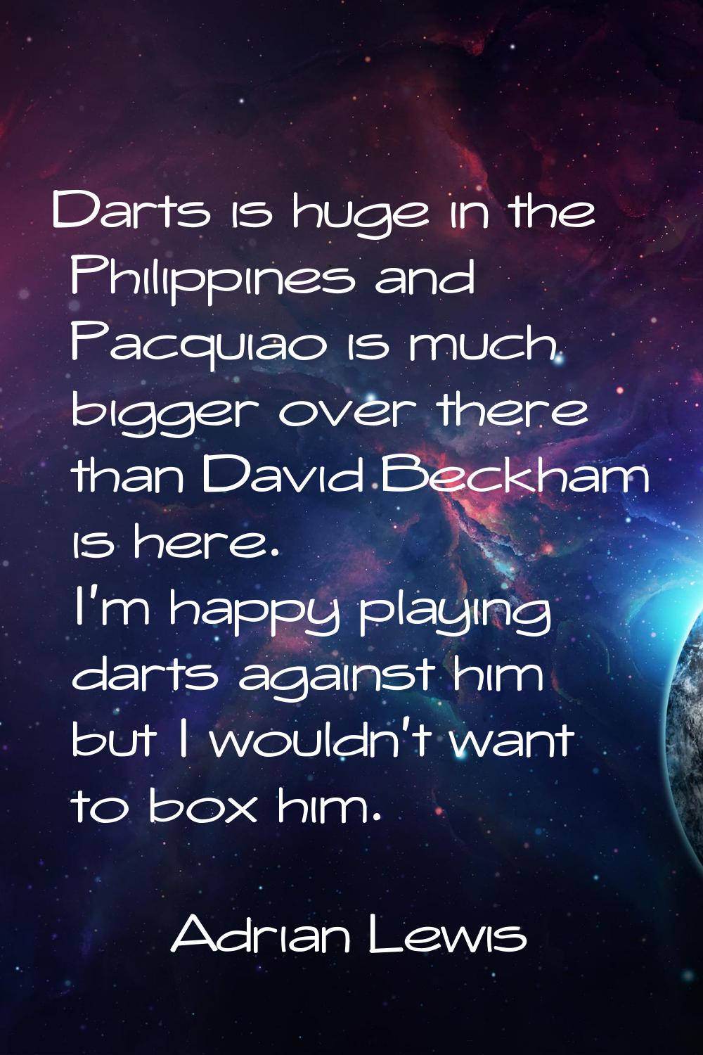 Darts is huge in the Philippines and Pacquiao is much bigger over there than David Beckham is here.