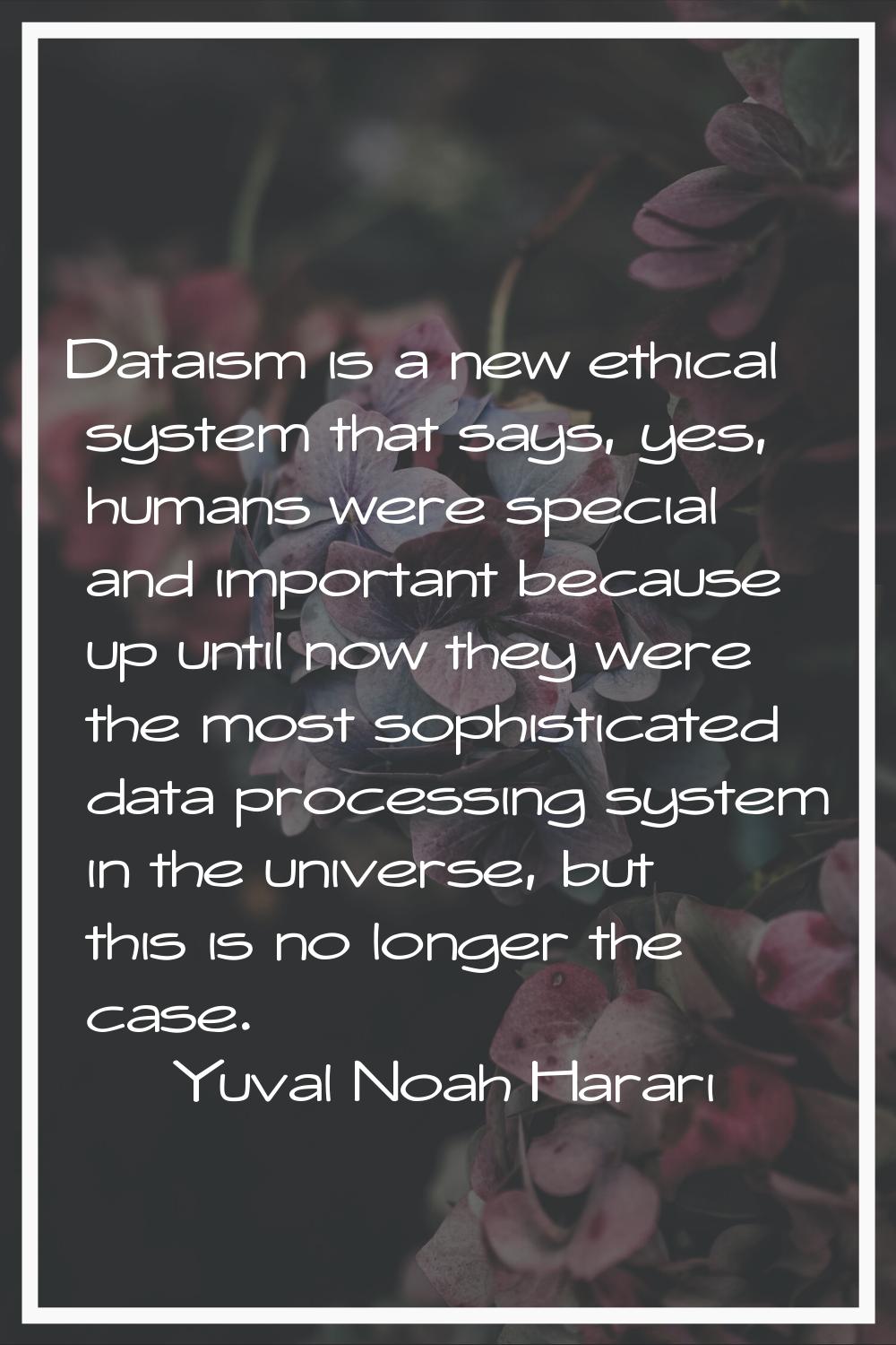 Dataism is a new ethical system that says, yes, humans were special and important because up until 