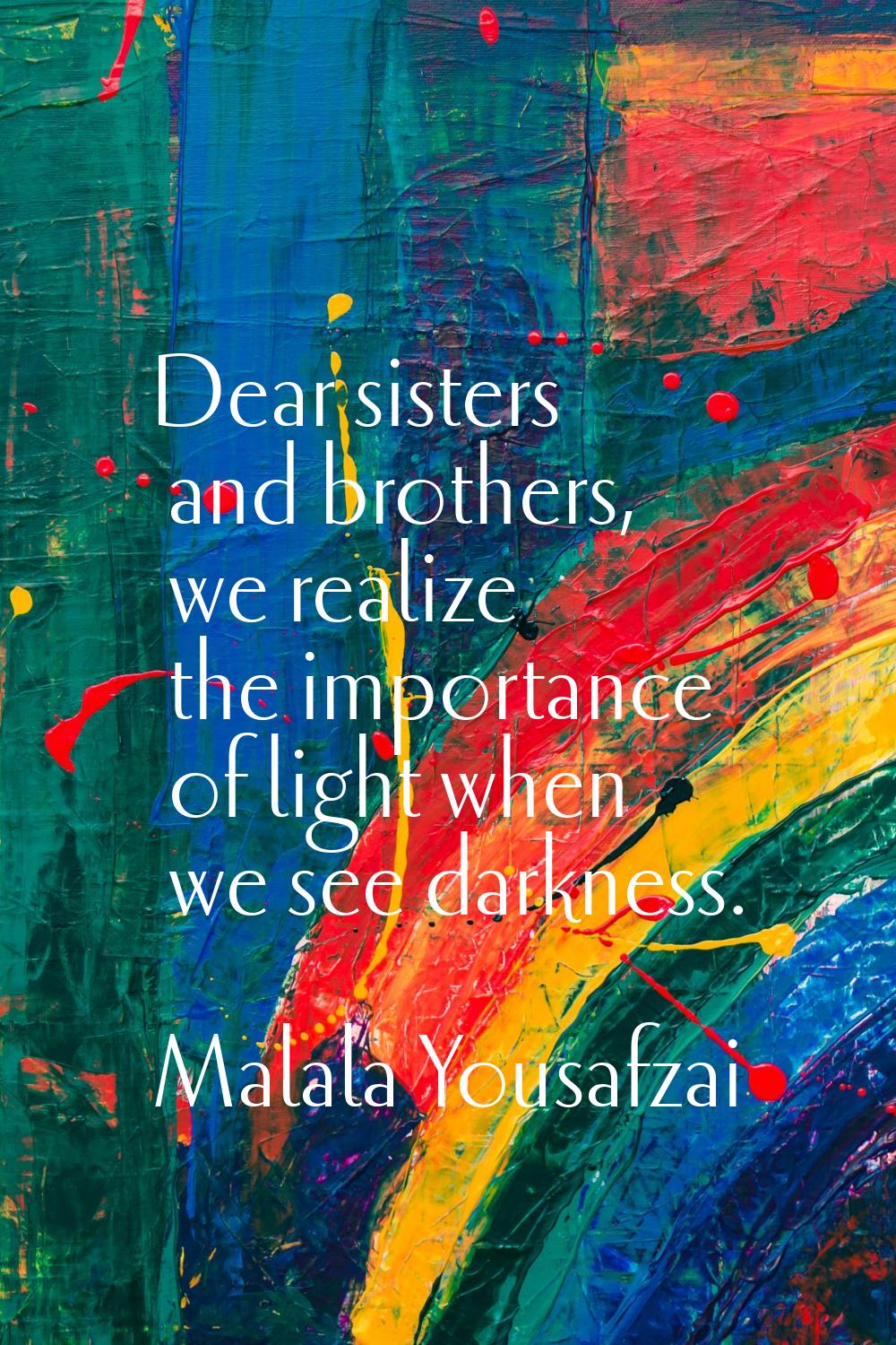 Dear sisters and brothers, we realize the importance of light when we see darkness.