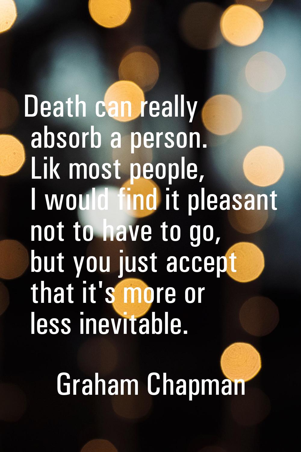 Death can really absorb a person. Lik most people, I would find it pleasant not to have to go, but 
