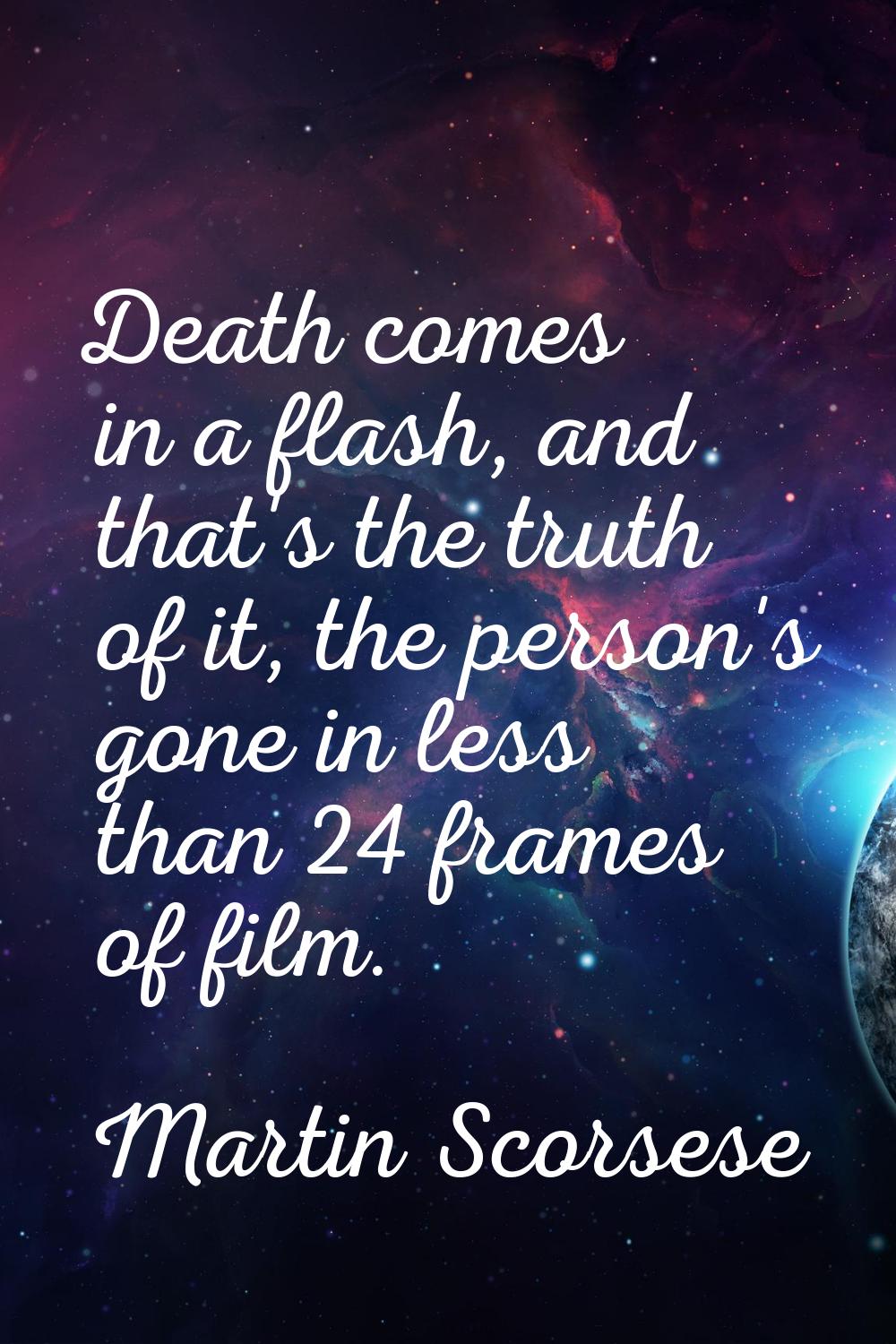 Death comes in a flash, and that's the truth of it, the person's gone in less than 24 frames of fil