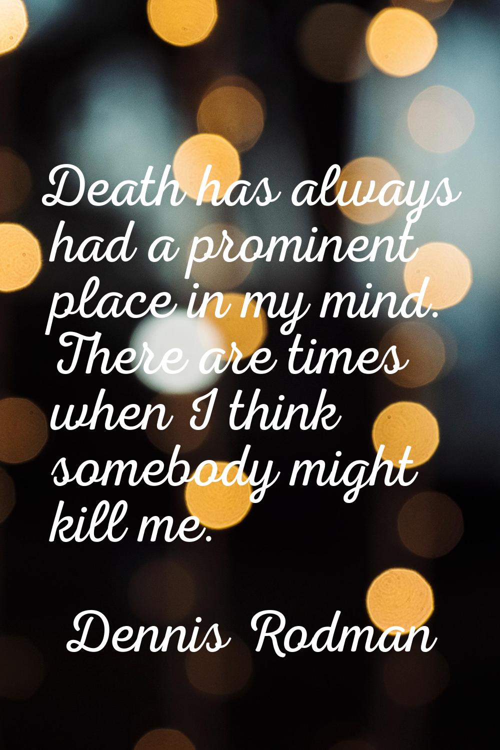 Death has always had a prominent place in my mind. There are times when I think somebody might kill