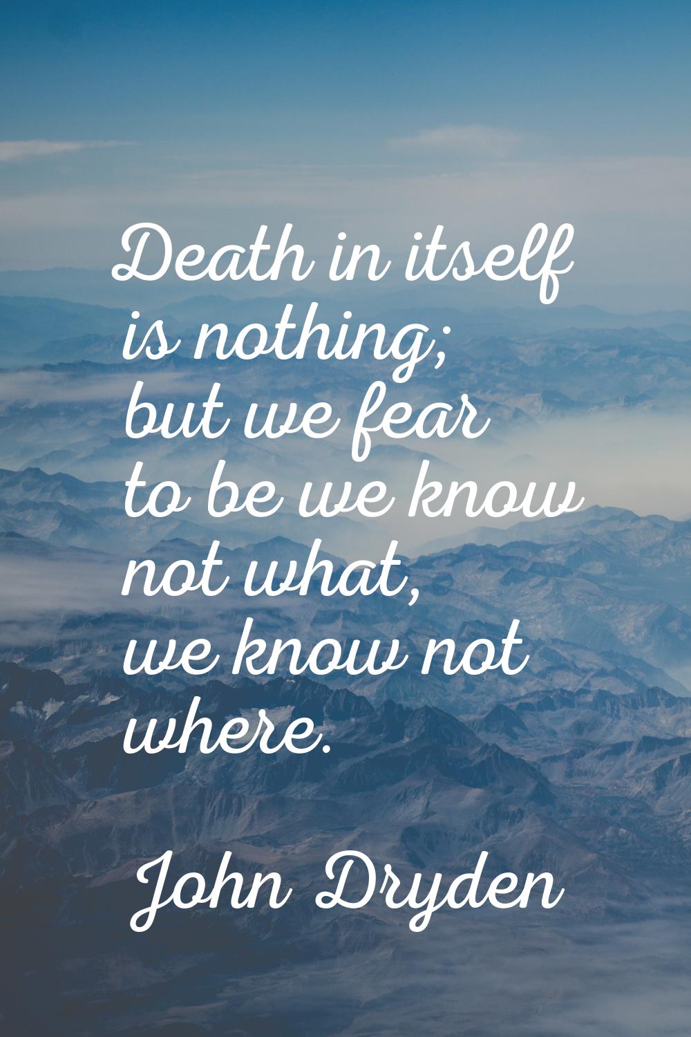 Death in itself is nothing; but we fear to be we know not what, we know not where.