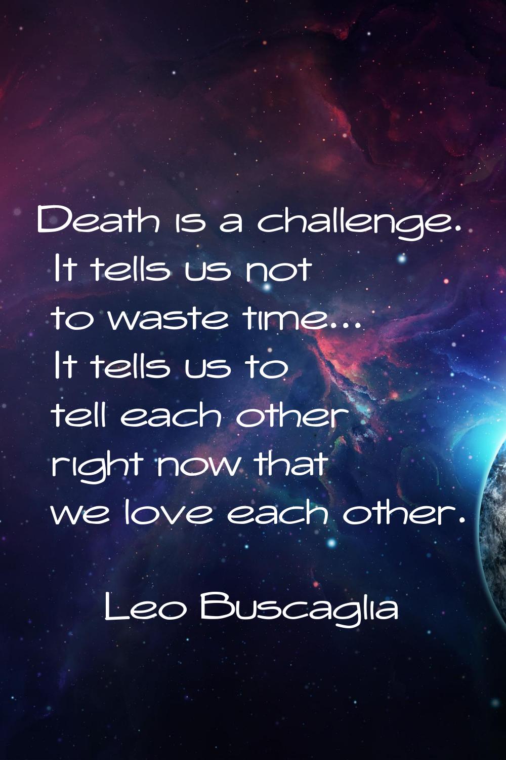 Death is a challenge. It tells us not to waste time... It tells us to tell each other right now tha