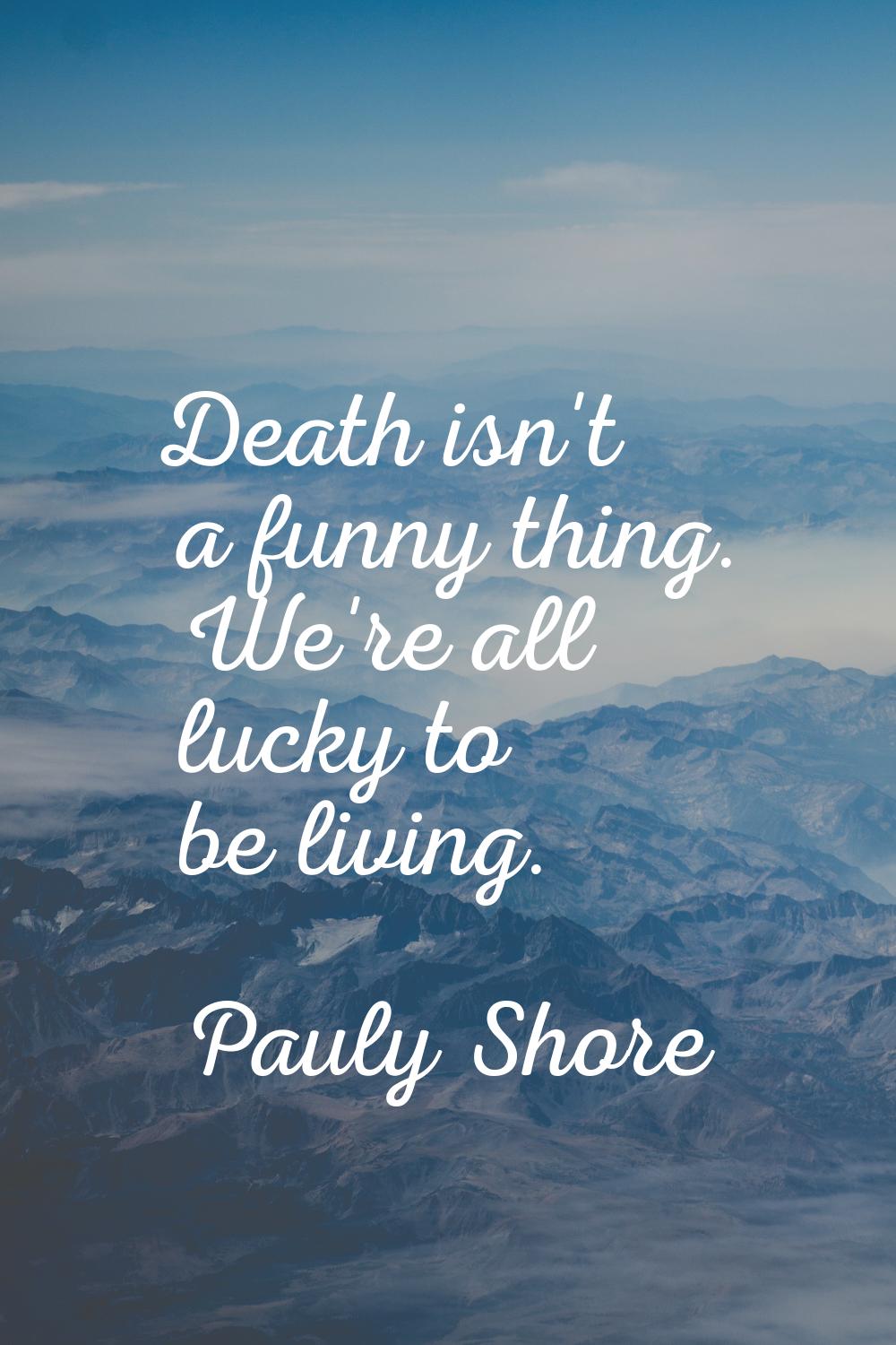 Death isn't a funny thing. We're all lucky to be living.