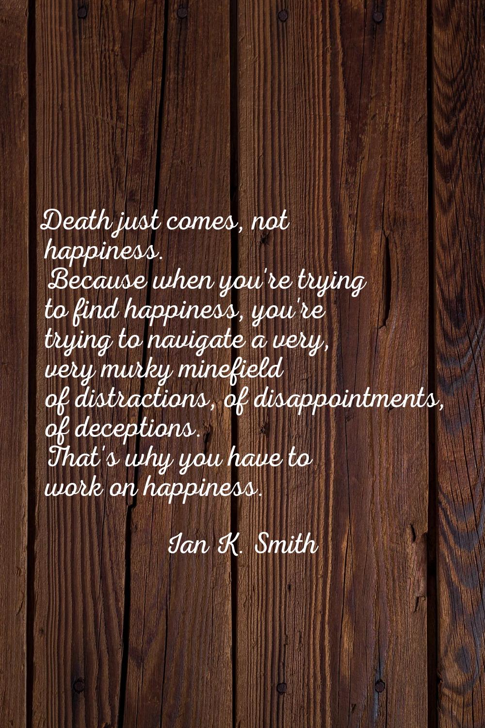 Death just comes, not happiness. Because when you're trying to find happiness, you're trying to nav