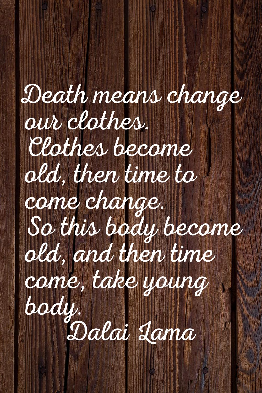 Death means change our clothes. Clothes become old, then time to come change. So this body become o