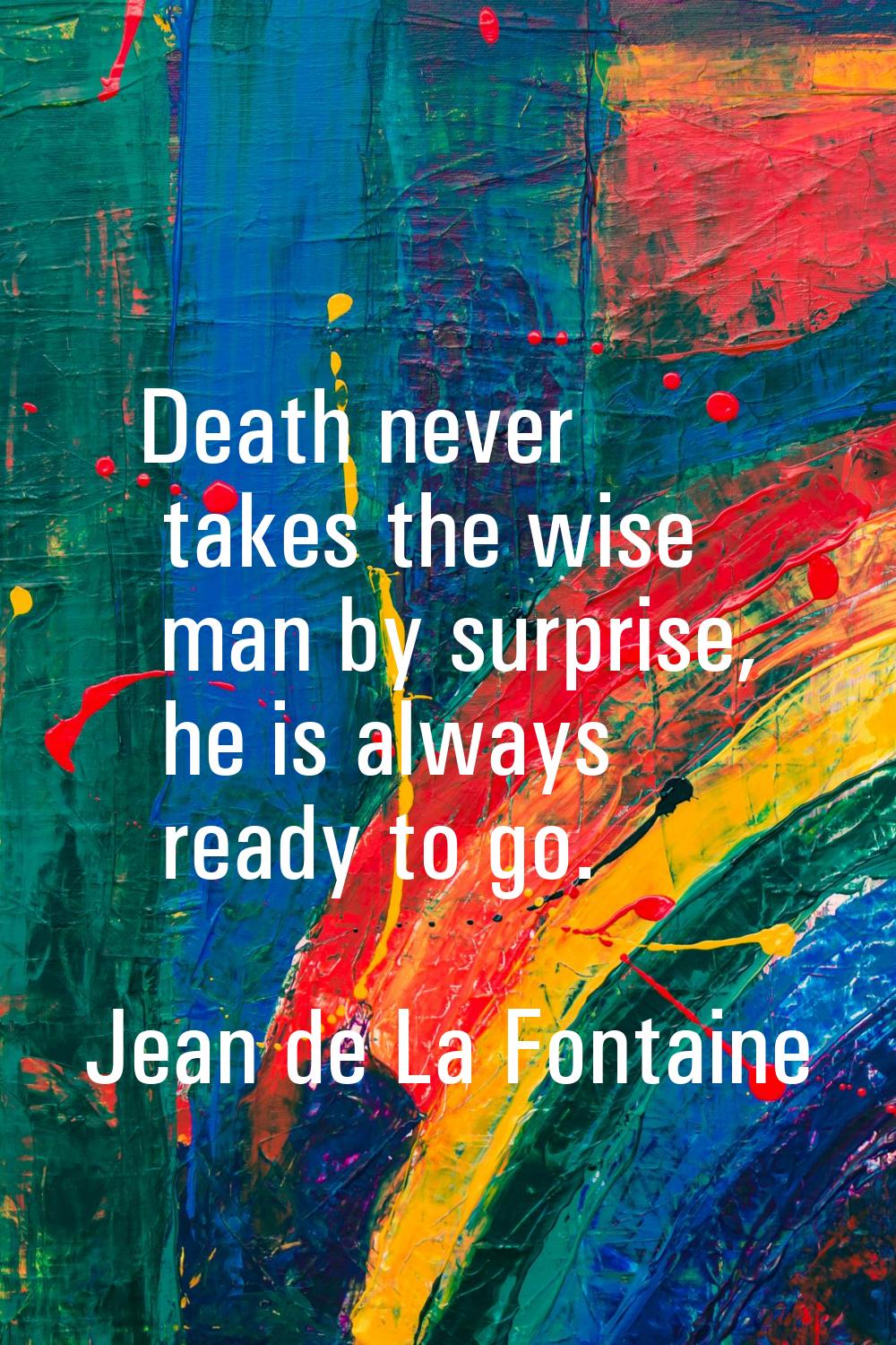 Death never takes the wise man by surprise, he is always ready to go.