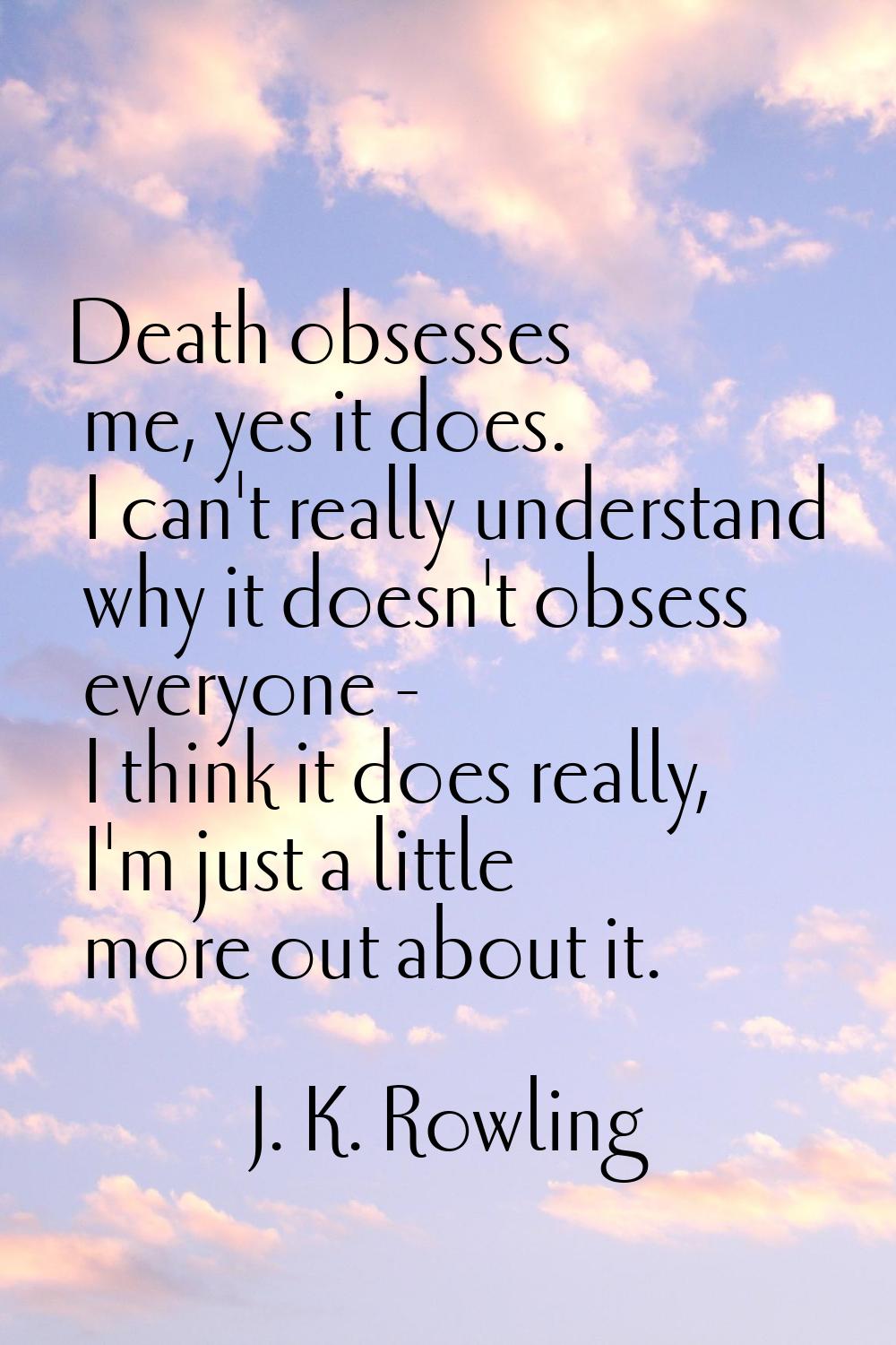 Death obsesses me, yes it does. I can't really understand why it doesn't obsess everyone - I think 