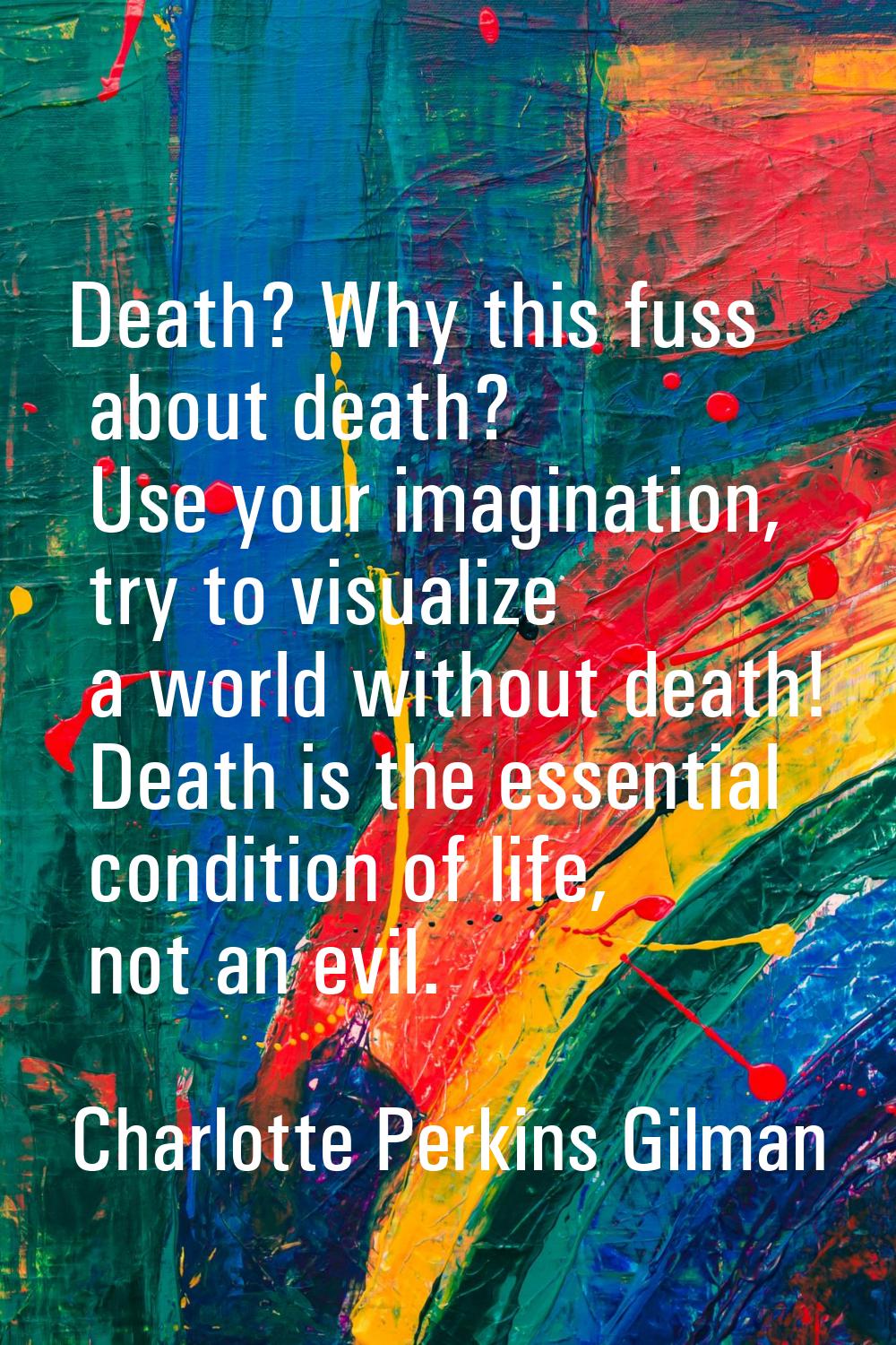 Death? Why this fuss about death? Use your imagination, try to visualize a world without death! Dea