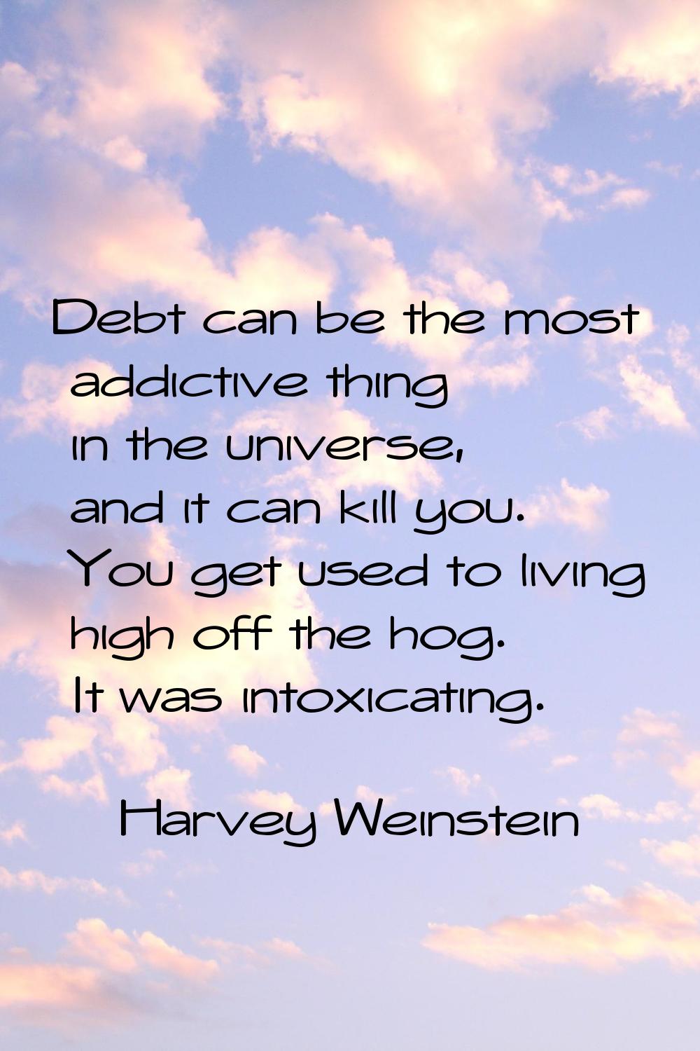 Debt can be the most addictive thing in the universe, and it can kill you. You get used to living h
