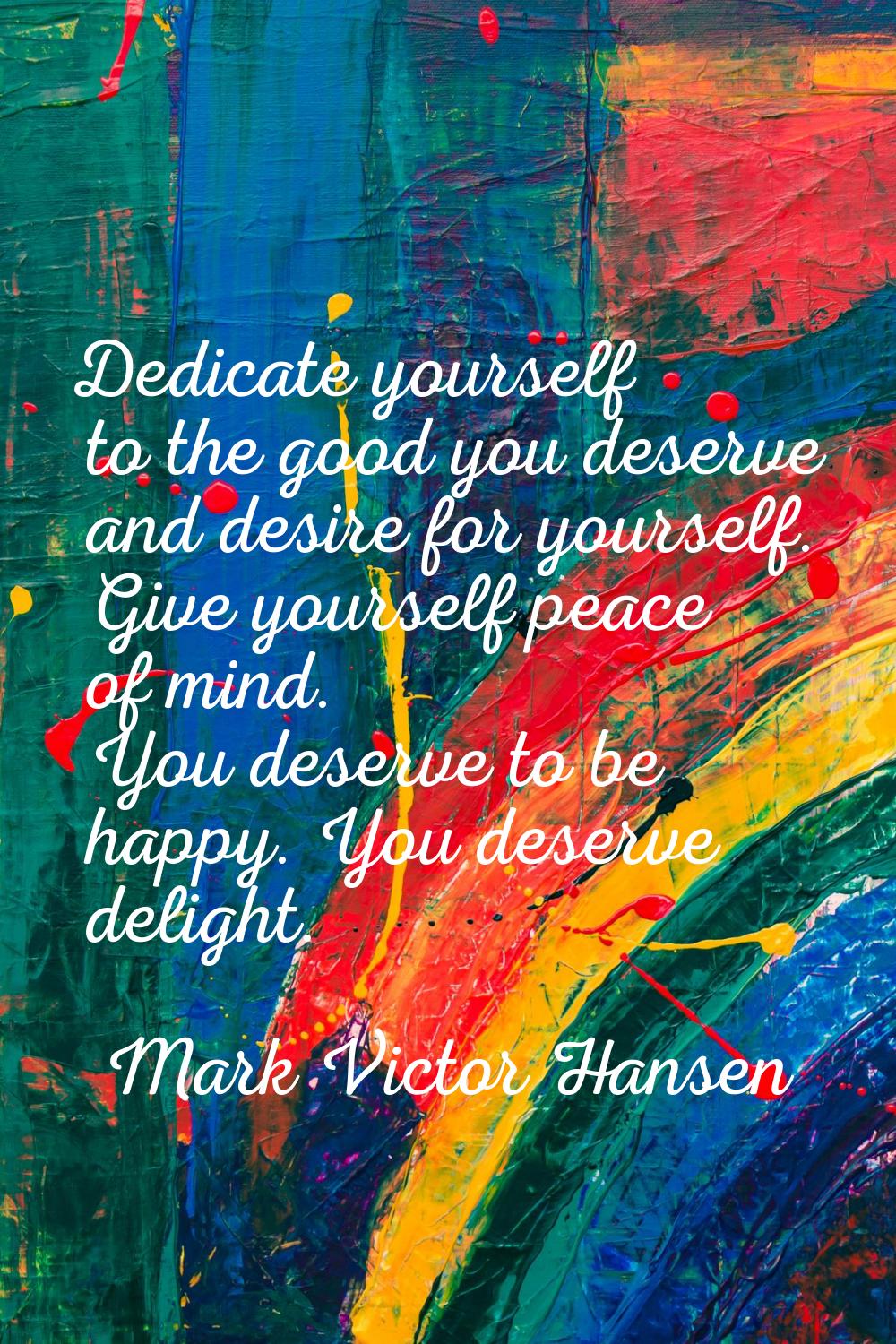 Dedicate yourself to the good you deserve and desire for yourself. Give yourself peace of mind. You