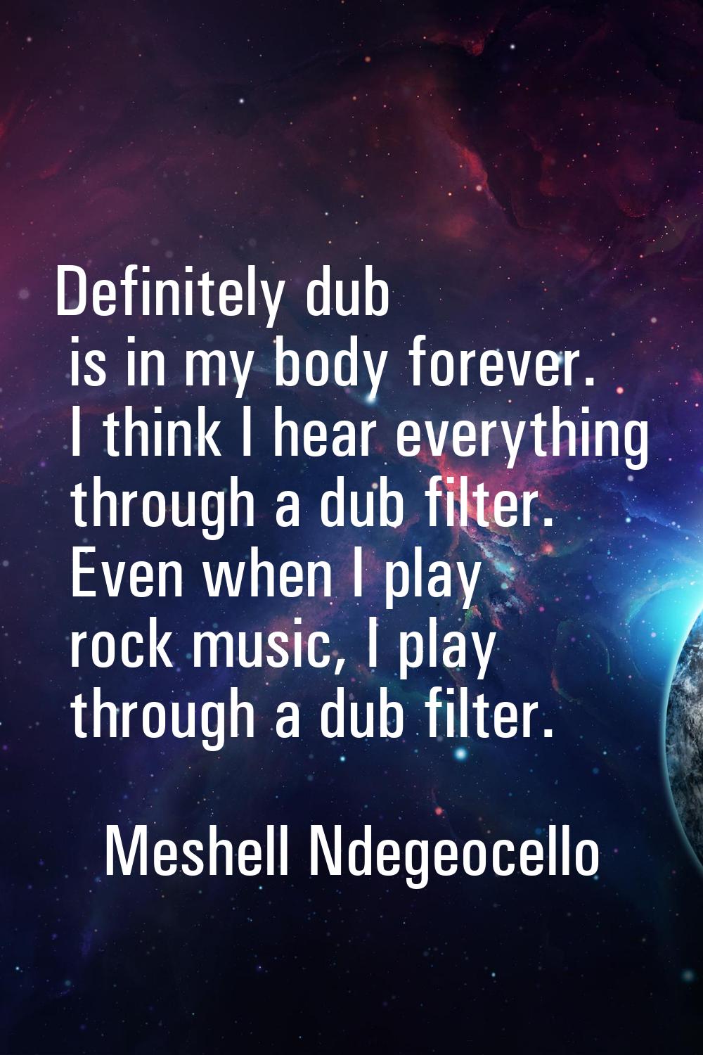 Definitely dub is in my body forever. I think I hear everything through a dub filter. Even when I p