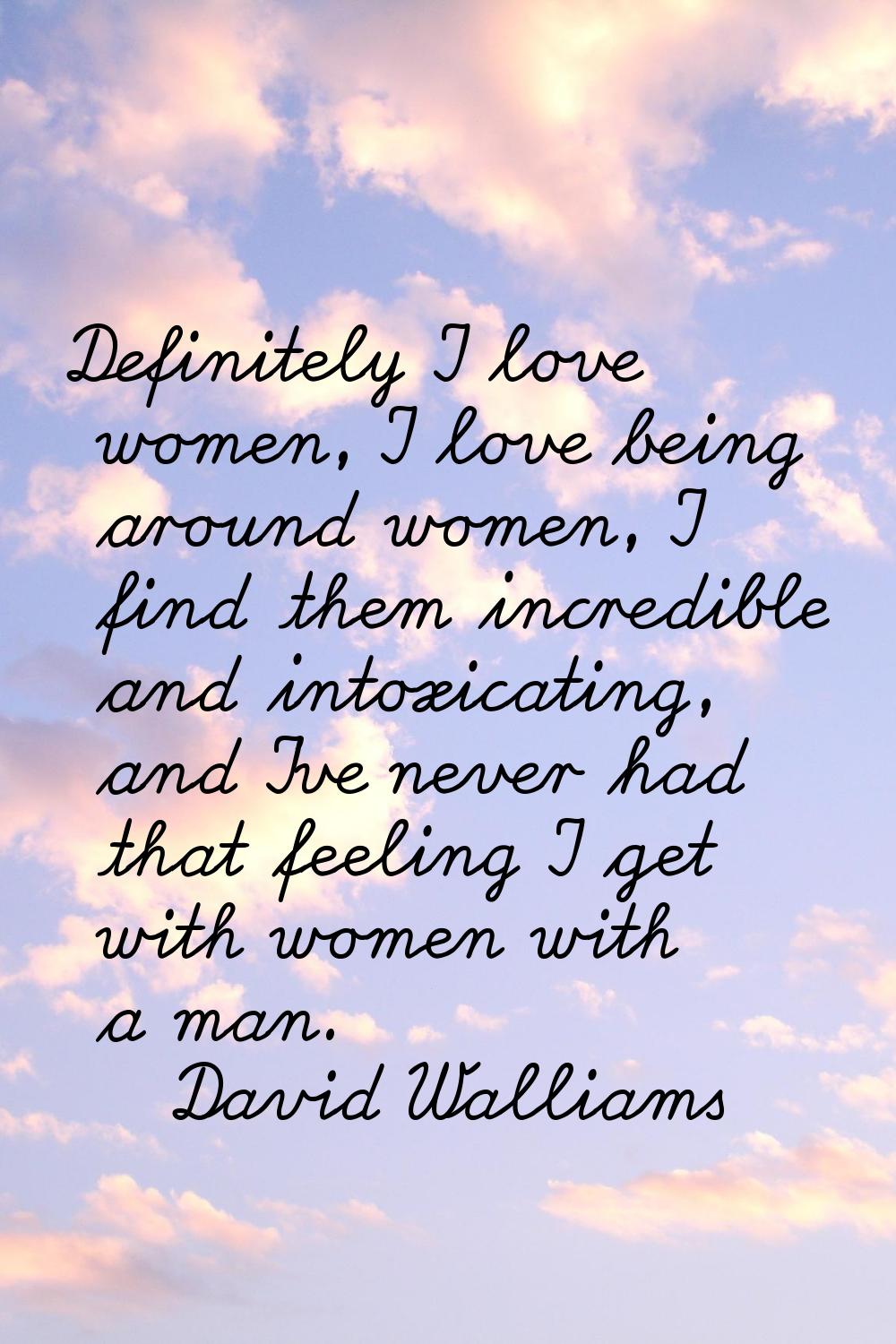 Definitely I love women, I love being around women, I find them incredible and intoxicating, and I'