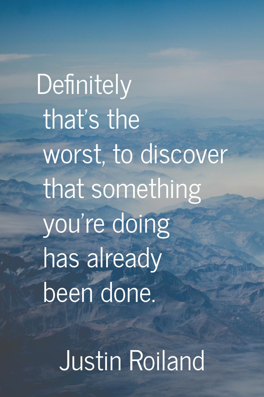Definitely that's the worst, to discover that something you're doing has already been done.