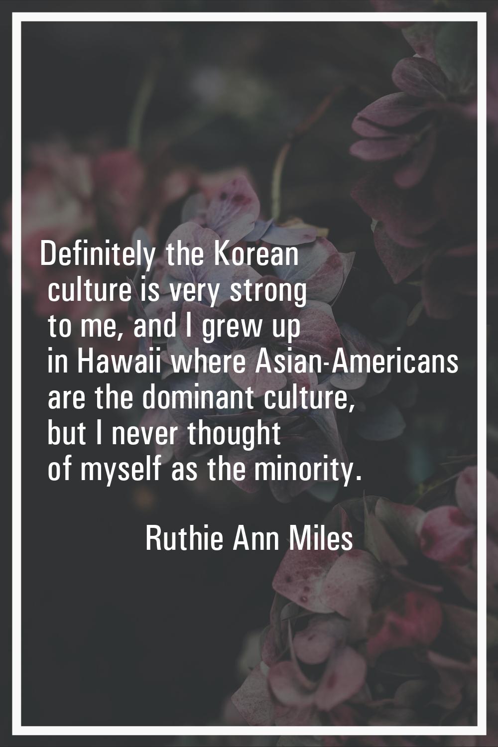 Definitely the Korean culture is very strong to me, and I grew up in Hawaii where Asian-Americans a