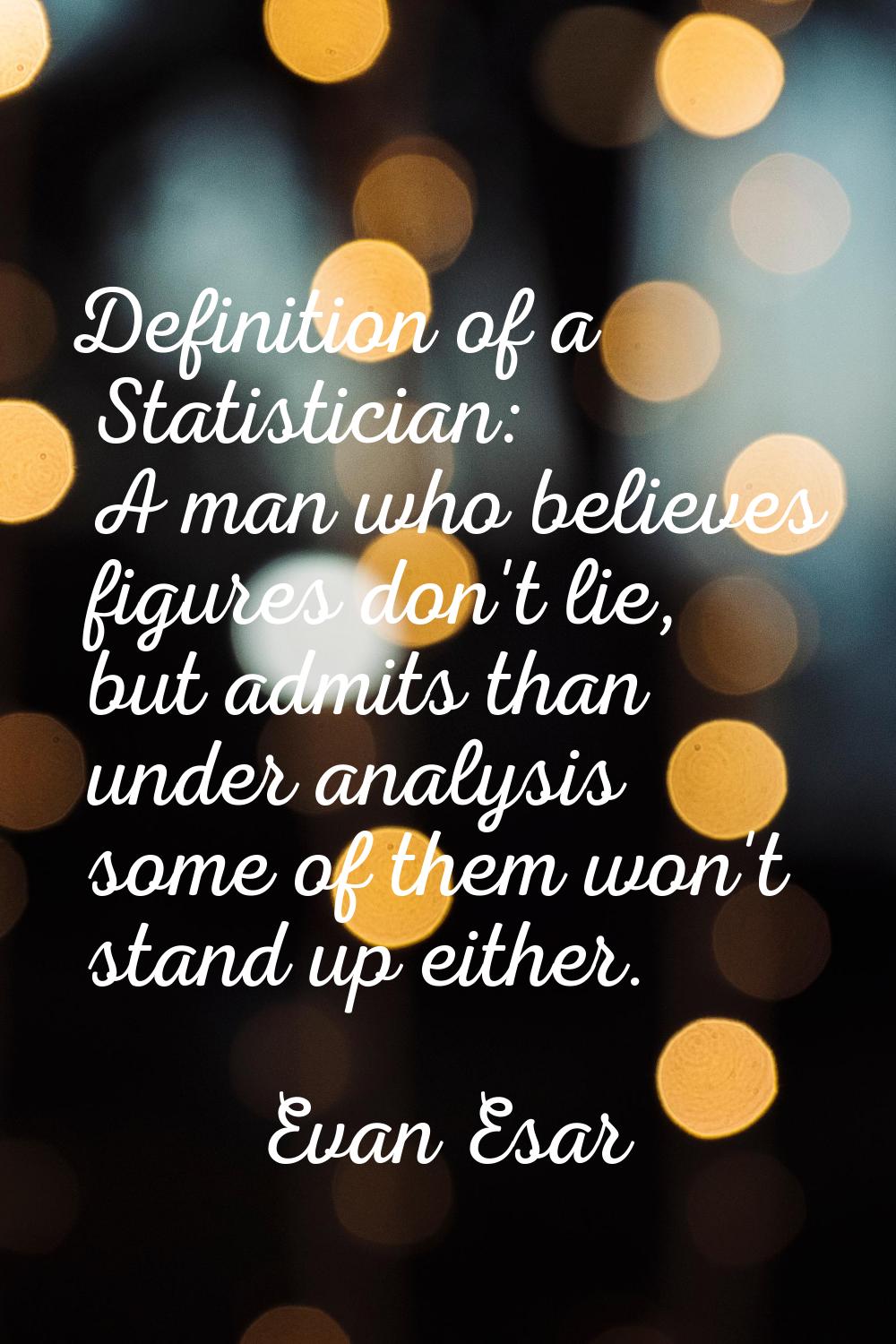 Definition of a Statistician: A man who believes figures don't lie, but admits than under analysis 